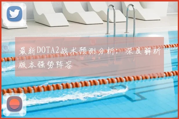 最新DOTA2战术预测分析：深度解析版本强势阵容