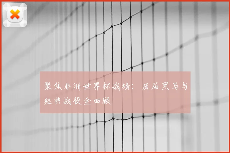 聚焦非洲世界杯战绩：历届黑马与经典战役全回顾