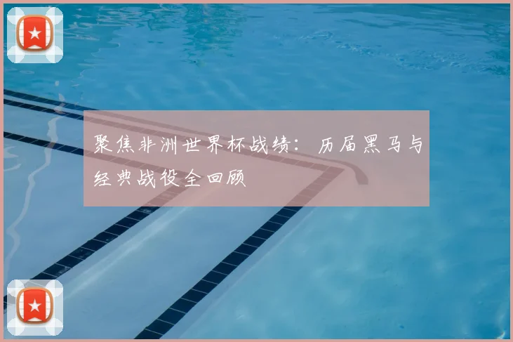 聚焦非洲世界杯战绩：历届黑马与经典战役全回顾