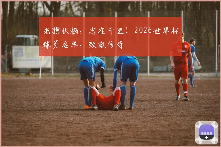 老骥伏枥，志在千里！2026世界杯球员名单，致敬传奇