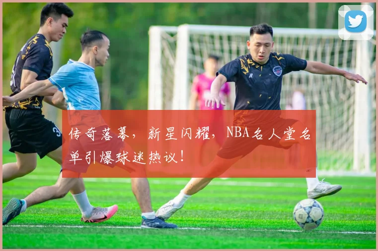 传奇落幕，新星闪耀，NBA名人堂名单引爆球迷热议！