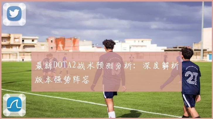 最新DOTA2战术预测分析：深度解析版本强势阵容